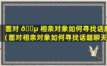 面对 🌵 相亲对象如何寻找话题（面对相亲对象如何寻找话题聊天）